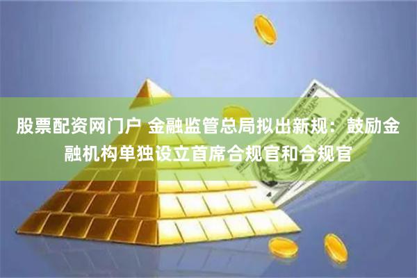 股票配资网门户 金融监管总局拟出新规：鼓励金融机构单独设立首席合规官和合规官