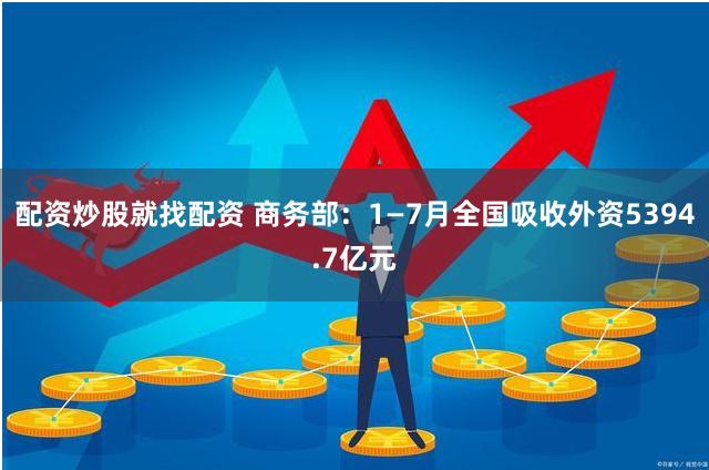 配资炒股就找配资 商务部：1—7月全国吸收外资5394.7亿元