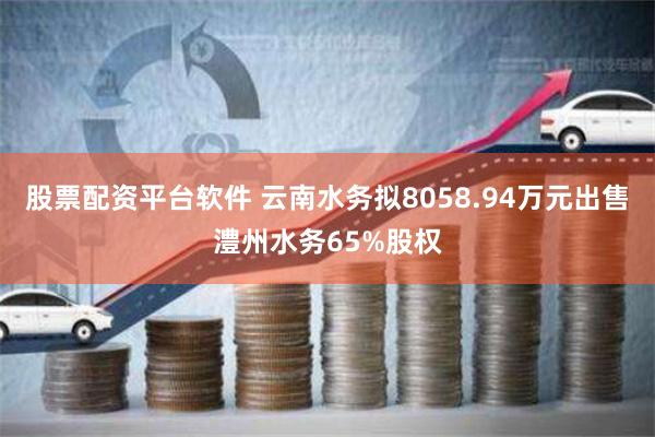 股票配资平台软件 云南水务拟8058.94万元出售澧州水务65%股权