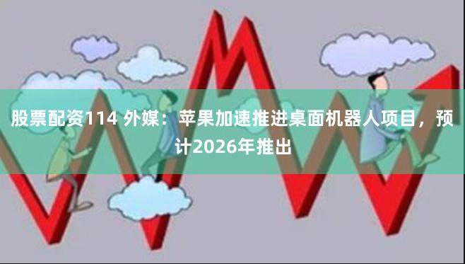 股票配资114 外媒：苹果加速推进桌面机器人项目，预计2026年推出