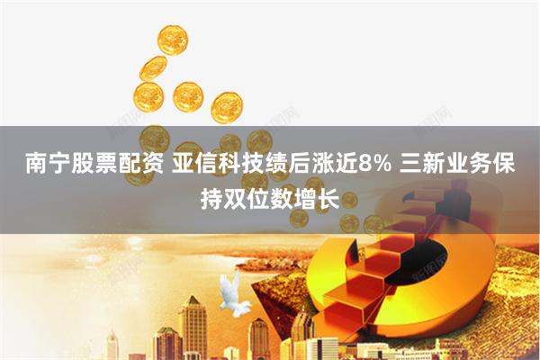 南宁股票配资 亚信科技绩后涨近8% 三新业务保持双位数增长