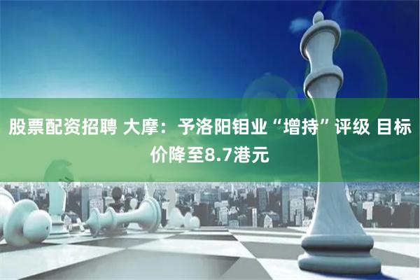 股票配资招聘 大摩：予洛阳钼业“增持”评级 目标价降至8.7港元