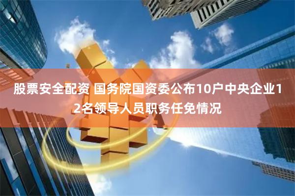 股票安全配资 国务院国资委公布10户中央企业12名领导人员职务任免情况