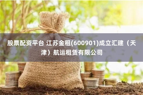 股票配资平台 江苏金租(600901)成立汇建（天津）航运租赁有限公司