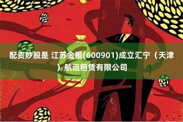 配资炒股是 江苏金租(600901)成立汇宁（天津）航运租赁有限公司