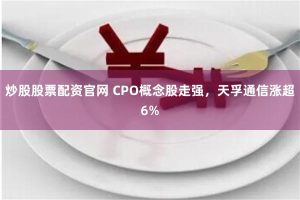 炒股股票配资官网 CPO概念股走强，天孚通信涨超6%