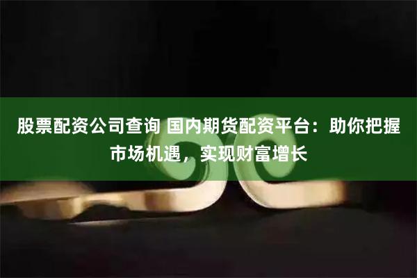 股票配资公司查询 国内期货配资平台：助你把握市场机遇，实现财富增长