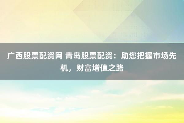 广西股票配资网 青岛股票配资：助您把握市场先机，财富增值之路