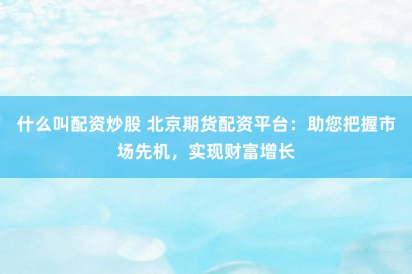什么叫配资炒股 北京期货配资平台：助您把握市场先机，实现财富增长