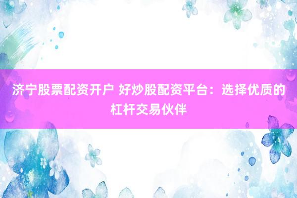 济宁股票配资开户 好炒股配资平台：选择优质的杠杆交易伙伴