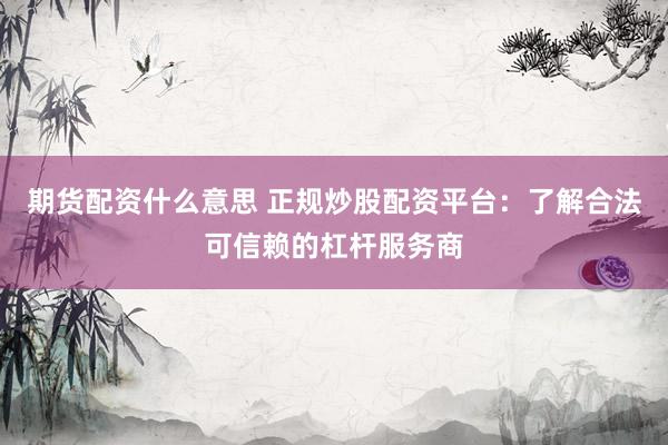 期货配资什么意思 正规炒股配资平台：了解合法可信赖的杠杆服务商