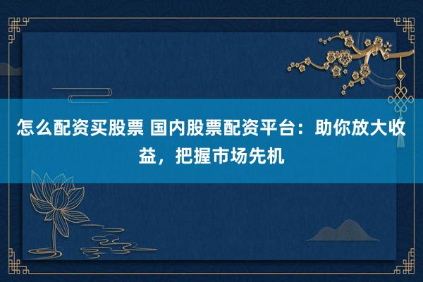怎么配资买股票 国内股票配资平台：助你放大收益，把握市场先机