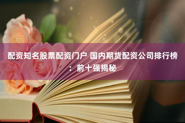 配资知名股票配资门户 国内期货配资公司排行榜：前十强揭秘