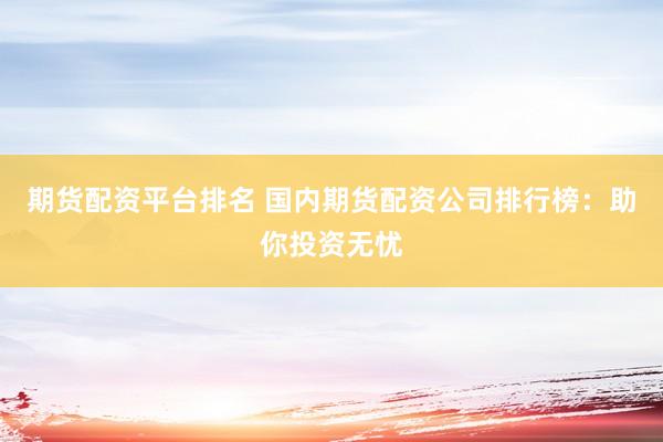 期货配资平台排名 国内期货配资公司排行榜：助你投资无忧