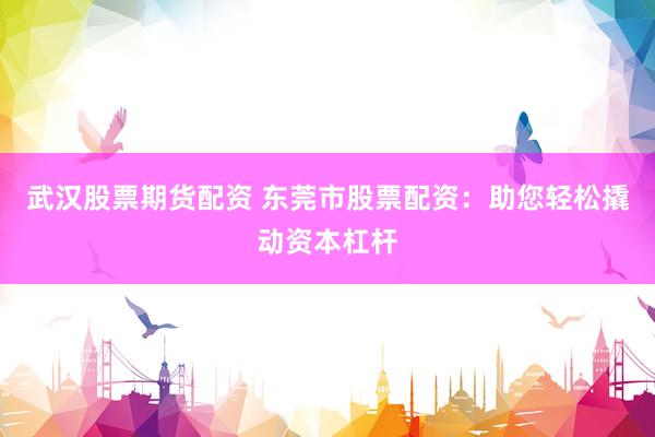武汉股票期货配资 东莞市股票配资：助您轻松撬动资本杠杆