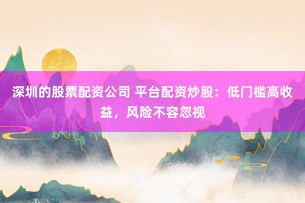 深圳的股票配资公司 平台配资炒股：低门槛高收益，风险不容忽视