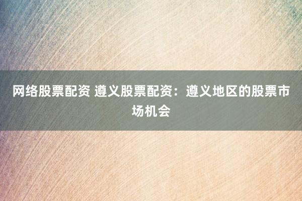 网络股票配资 遵义股票配资：遵义地区的股票市场机会