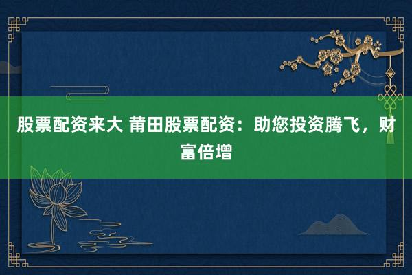 股票配资来大 莆田股票配资：助您投资腾飞，财富倍增