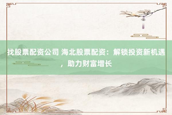 找股票配资公司 海北股票配资：解锁投资新机遇，助力财富增长
