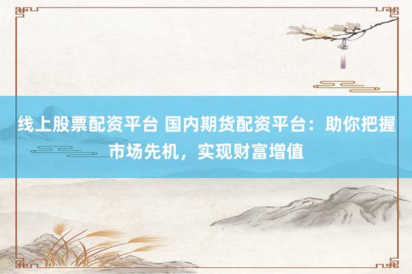 线上股票配资平台 国内期货配资平台：助你把握市场先机，实现财富增值