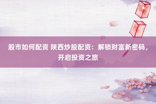 股市如何配资 陕西炒股配资：解锁财富新密码，开启投资之旅