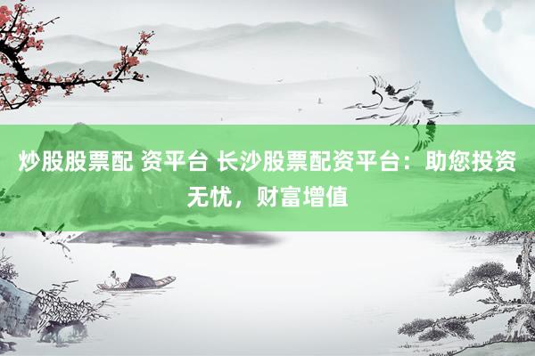炒股股票配 资平台 长沙股票配资平台：助您投资无忧，财富增值