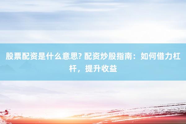 股票配资是什么意思? 配资炒股指南：如何借力杠杆，提升收益