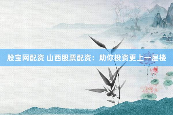 股宝网配资 山西股票配资：助你投资更上一层楼