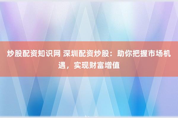 炒股配资知识网 深圳配资炒股：助你把握市场机遇，实现财富增值