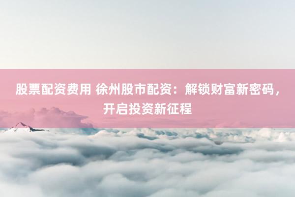股票配资费用 徐州股市配资：解锁财富新密码，开启投资新征程