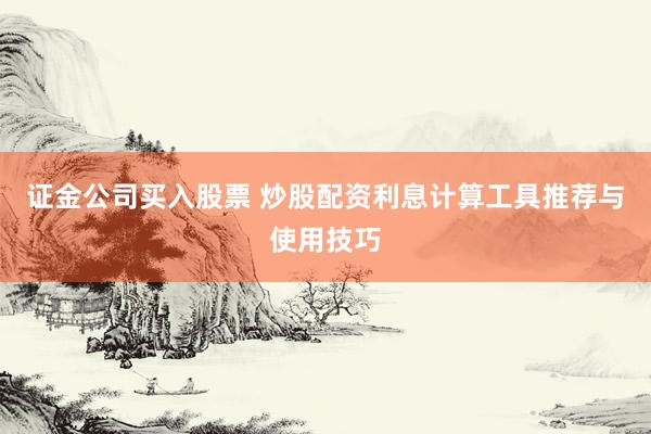 证金公司买入股票 炒股配资利息计算工具推荐与使用技巧
