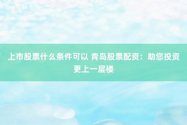 上市股票什么条件可以 青岛股票配资：助您投资更上一层楼