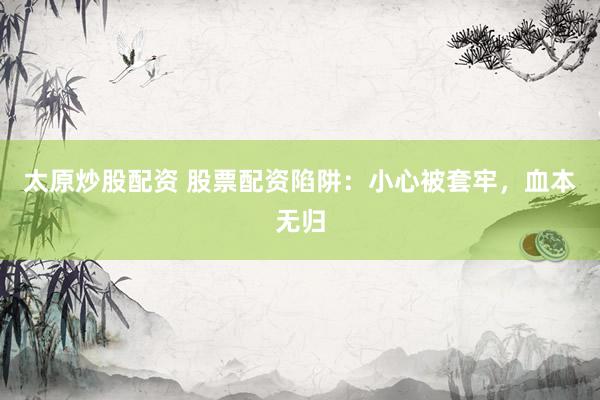 太原炒股配资 股票配资陷阱：小心被套牢，血本无归
