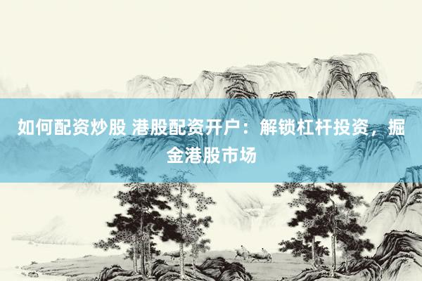 如何配资炒股 港股配资开户：解锁杠杆投资，掘金港股市场
