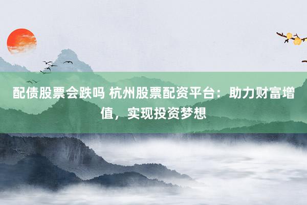 配债股票会跌吗 杭州股票配资平台：助力财富增值，实现投资梦想
