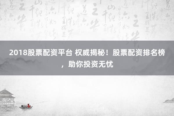 2018股票配资平台 权威揭秘！股票配资排名榜，助你投资无忧