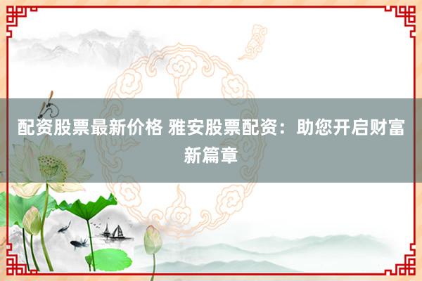 配资股票最新价格 雅安股票配资：助您开启财富新篇章
