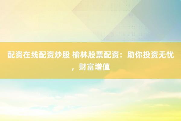 配资在线配资炒股 榆林股票配资：助你投资无忧，财富增值