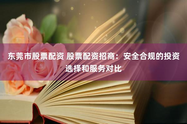 东莞市股票配资 股票配资招商：安全合规的投资选择和服务对比