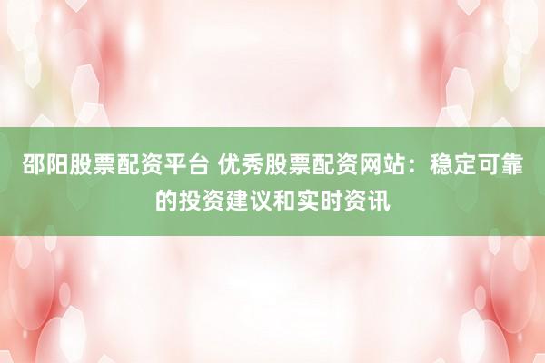 邵阳股票配资平台 优秀股票配资网站：稳定可靠的投资建议和实时资讯