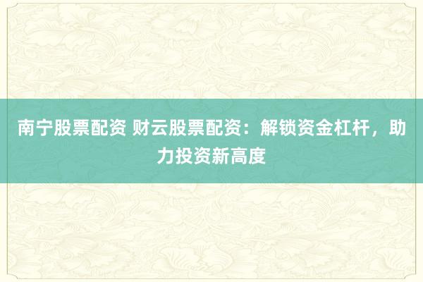 南宁股票配资 财云股票配资：解锁资金杠杆，助力投资新高度