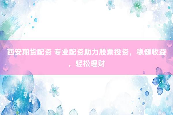 西安期货配资 专业配资助力股票投资，稳健收益，轻松理财