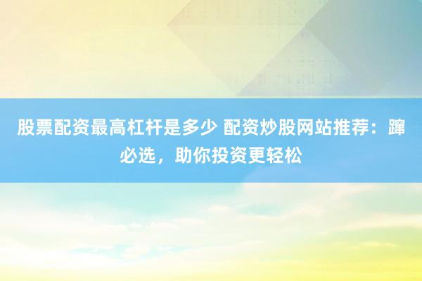 股票配资最高杠杆是多少 配资炒股网站推荐：蹿必选，助你投资更轻松