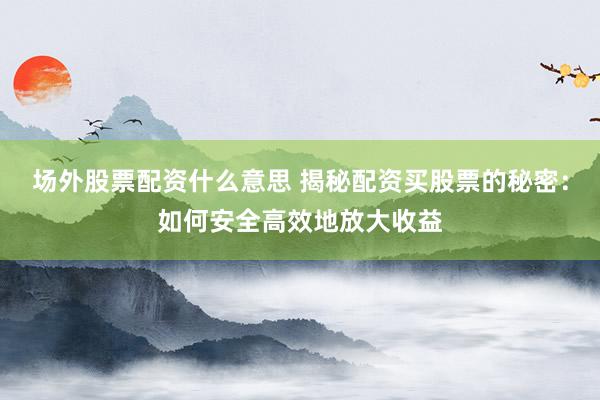 场外股票配资什么意思 揭秘配资买股票的秘密：如何安全高效地放大收益