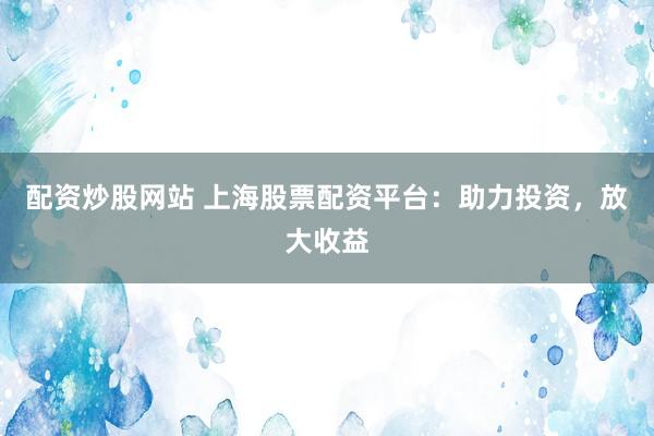 配资炒股网站 上海股票配资平台：助力投资，放大收益