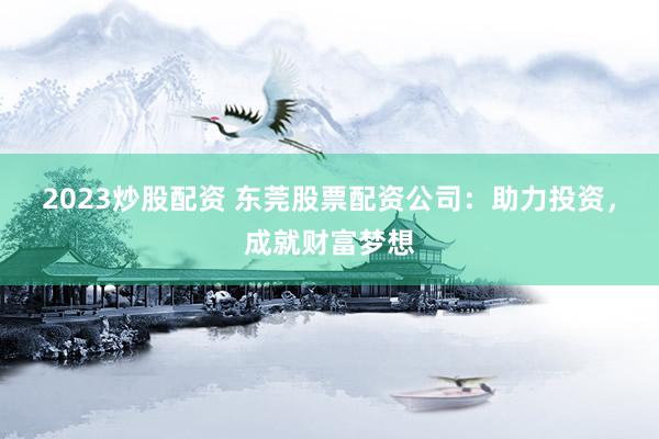 2023炒股配资 东莞股票配资公司：助力投资，成就财富梦想