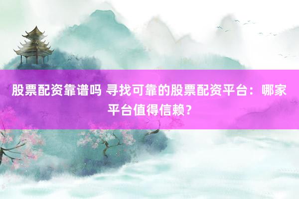 股票配资靠谱吗 寻找可靠的股票配资平台：哪家平台值得信赖？