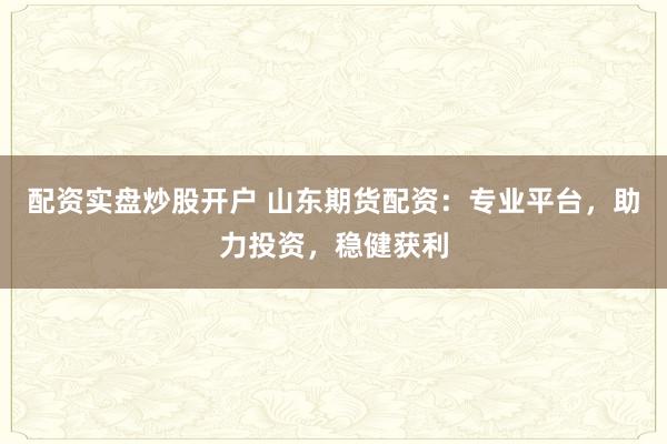 配资实盘炒股开户 山东期货配资：专业平台，助力投资，稳健获利